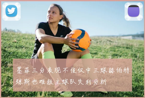 墨菲三分表现不佳仅中三球赫伯特琼斯也难救主球队失利分析