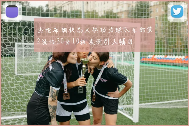 杰伦布朗状态火热助力球队东部第2场均30分10板表现引人瞩目