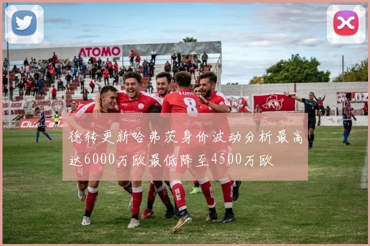 德转更新哈弗茨身价波动分析最高达6000万欧最低降至4500万欧