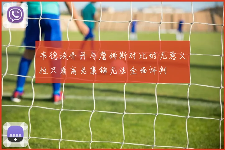 韦德谈乔丹与詹姆斯对比的无意义性只看高光集锦无法全面评判