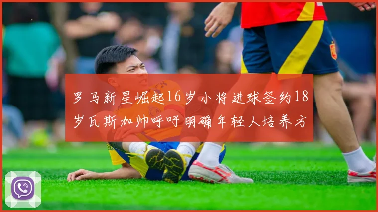 罗马新星崛起16岁小将进球签约18岁瓦斯加帅呼吁明确年轻人培养方针