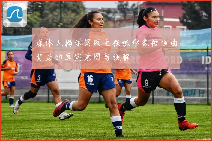 媒体人揭示篮网主教练形象被扭曲背后的真实意图与误解