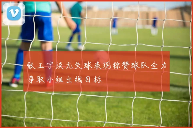 张玉宁谈无失球表现称赞球队全力争取小组出线目标