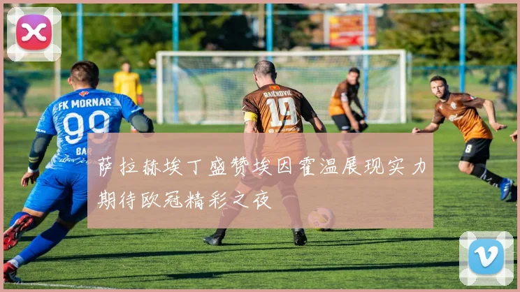 萨拉赫埃丁盛赞埃因霍温展现实力期待欧冠精彩之夜