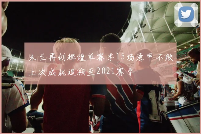 米兰再创辉煌单赛季15场意甲不败上次成就追溯至2021赛季