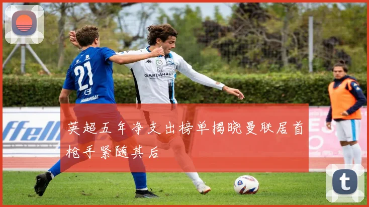 英超五年净支出榜单揭晓曼联居首枪手紧随其后