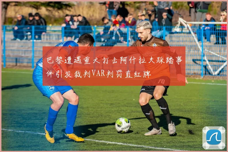 巴黎遭遇重大打击阿什拉夫踩踏事件引发裁判VAR判罚直红牌