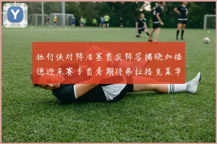 独行侠对阵活塞首发阵容揭晓加福德迎来赛季首秀期待弗拉格克莱华盛顿克里斯蒂表现