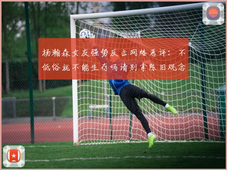 杨瀚森女友强势反击网络恶评：不低俗就不能生存吗请别拿陈旧观念来羞辱我们