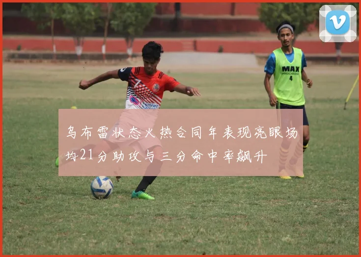 乌布雷状态火热合同年表现亮眼场均21分助攻与三分命中率飙升