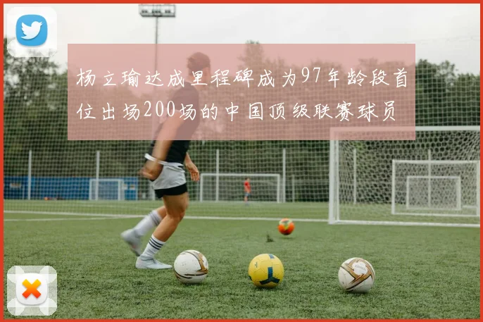 杨立瑜达成里程碑成为97年龄段首位出场200场的中国顶级联赛球员