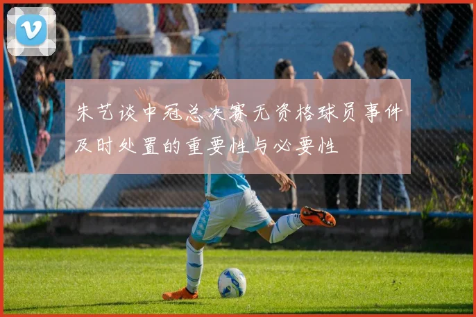 朱艺谈中冠总决赛无资格球员事件及时处置的重要性与必要性