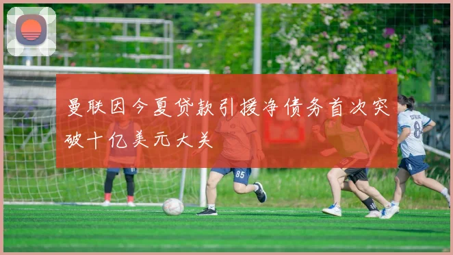 曼联因今夏贷款引援净债务首次突破十亿美元大关