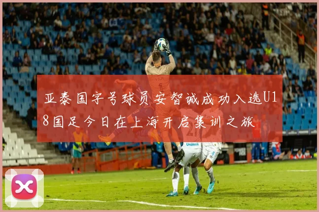 亚泰国字号球员安智诚成功入选U18国足今日在上海开启集训之旅